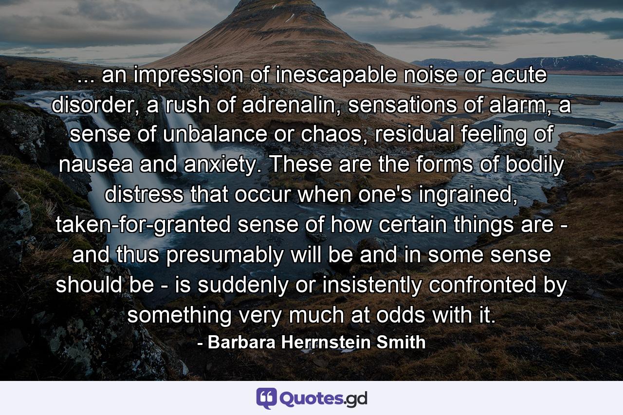 ... an impression of inescapable noise or acute disorder, a rush of adrenalin, sensations of alarm, a sense of unbalance or chaos, residual feeling of nausea and anxiety. These are the forms of bodily distress that occur when one's ingrained, taken-for-granted sense of how certain things are - and thus presumably will be and in some sense should be - is suddenly or insistently confronted by something very much at odds with it. - Quote by Barbara Herrnstein Smith