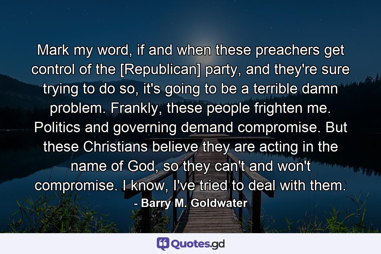 Mark my word, if and when these preachers get control of the [Republican] party, and they're sure trying to do so, it's going to be a terrible damn problem. Frankly, these people frighten me. Politics and governing demand compromise. But these Christians believe they are acting in the name of God, so they can't and won't compromise. I know, I've tried to deal with them. - Quote by Barry M. Goldwater