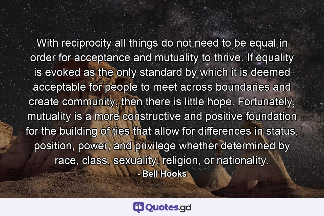 With reciprocity all things do not need to be equal in order for acceptance and mutuality to thrive. If equality is evoked as the only standard by which it is deemed acceptable for people to meet across boundaries and create community, then there is little hope. Fortunately, mutuality is a more constructive and positive foundation for the building of ties that allow for differences in status, position, power, and privilege whether determined by race, class, sexuality, religion, or nationality. - Quote by Bell Hooks