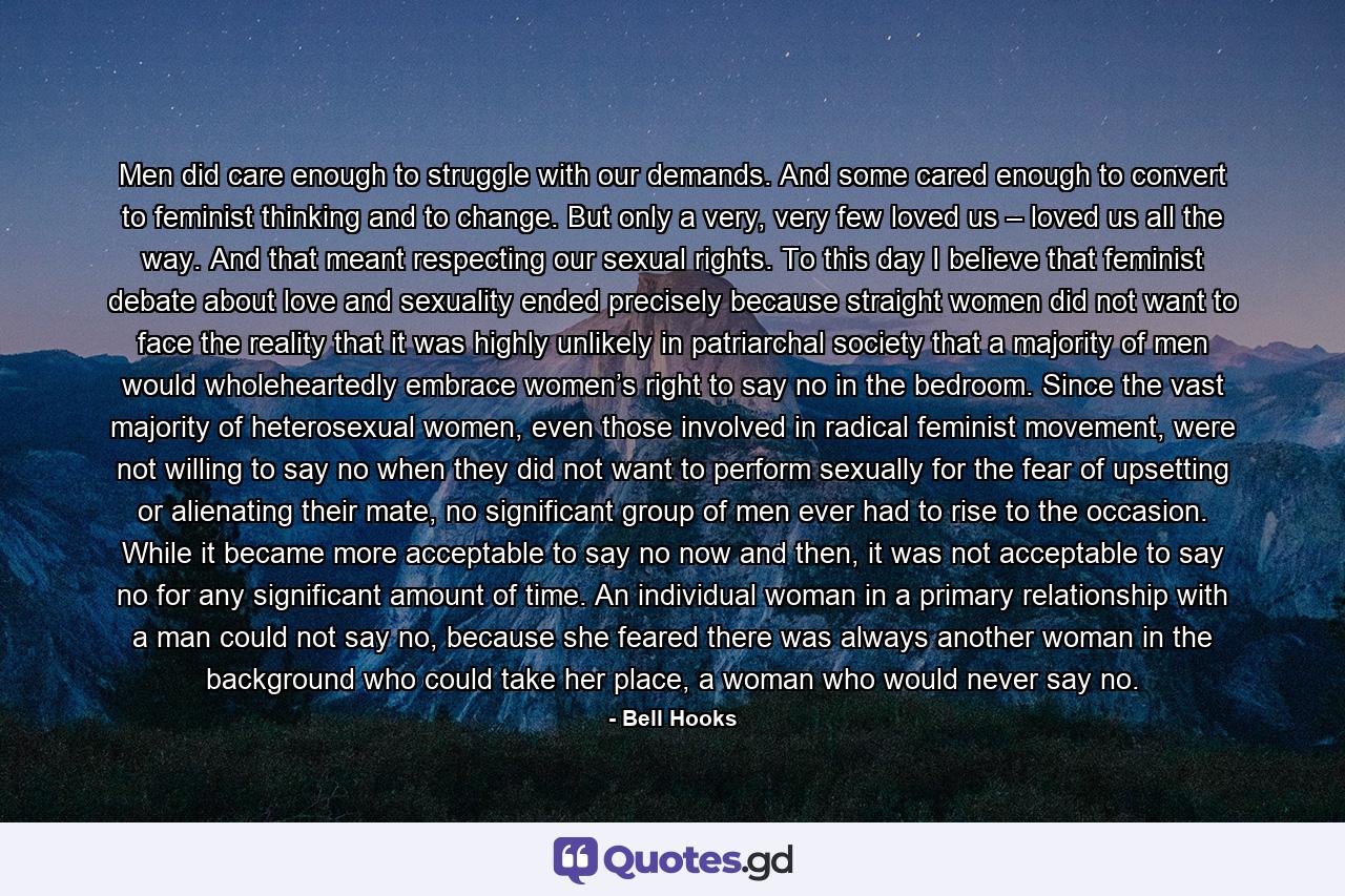 Men did care enough to struggle with our demands. And some cared enough to convert to feminist thinking and to change. But only a very, very few loved us – loved us all the way. And that meant respecting our sexual rights. To this day I believe that feminist debate about love and sexuality ended precisely because straight women did not want to face the reality that it was highly unlikely in patriarchal society that a majority of men would wholeheartedly embrace women’s right to say no in the bedroom. Since the vast majority of heterosexual women, even those involved in radical feminist movement, were not willing to say no when they did not want to perform sexually for the fear of upsetting or alienating their mate, no significant group of men ever had to rise to the occasion. While it became more acceptable to say no now and then, it was not acceptable to say no for any significant amount of time. An individual woman in a primary relationship with a man could not say no, because she feared there was always another woman in the background who could take her place, a woman who would never say no. - Quote by Bell Hooks