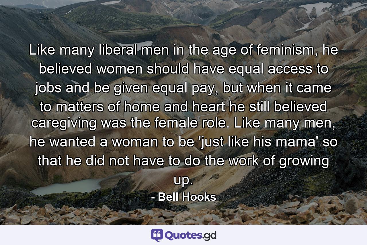 Like many liberal men in the age of feminism, he believed women should have equal access to jobs and be given equal pay, but when it came to matters of home and heart he still believed caregiving was the female role. Like many men, he wanted a woman to be 'just like his mama' so that he did not have to do the work of growing up. - Quote by Bell Hooks