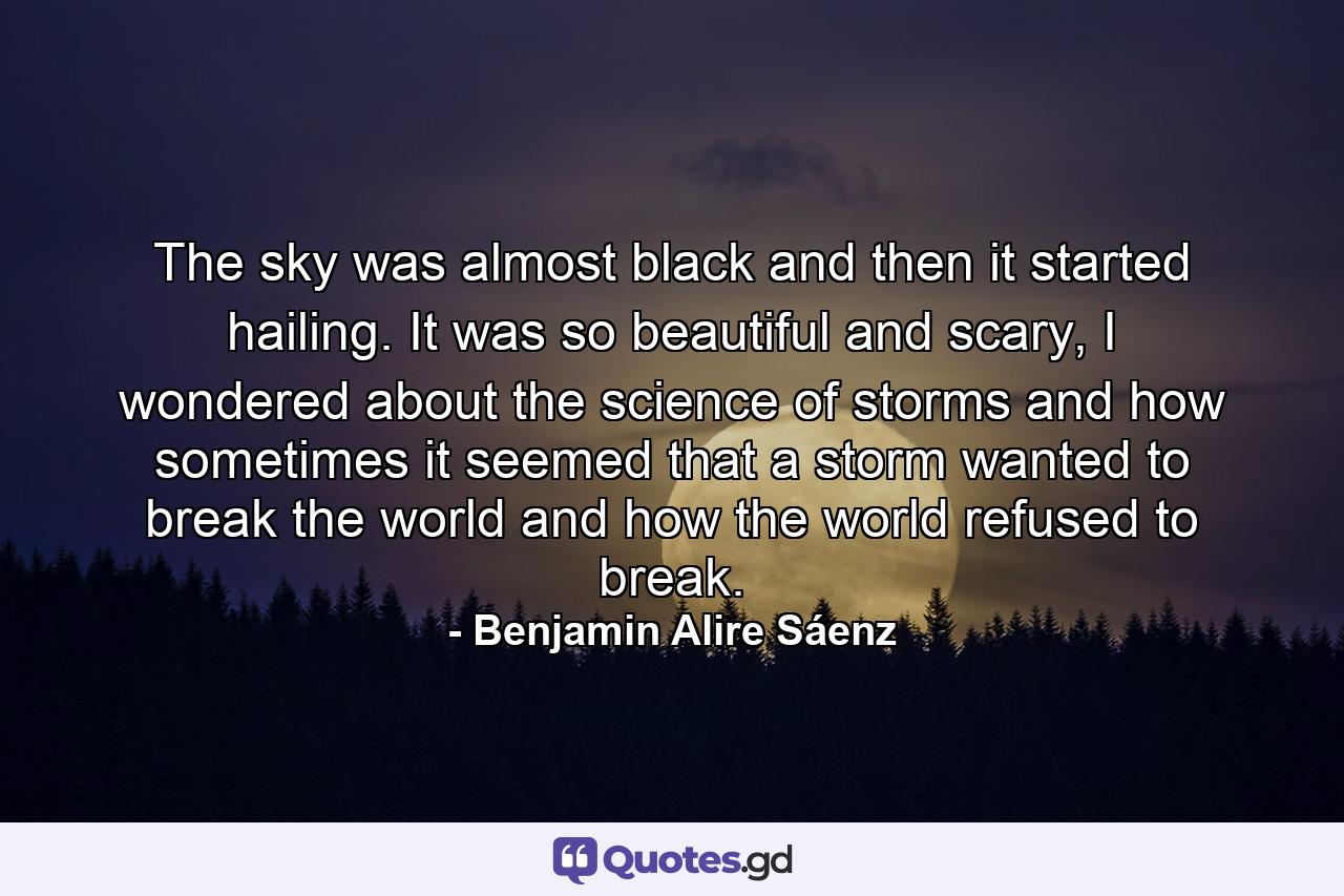 The sky was almost black and then it started hailing. It was so beautiful and scary, I wondered about the science of storms and how sometimes it seemed that a storm wanted to break the world and how the world refused to break. - Quote by Benjamin Alire Sáenz