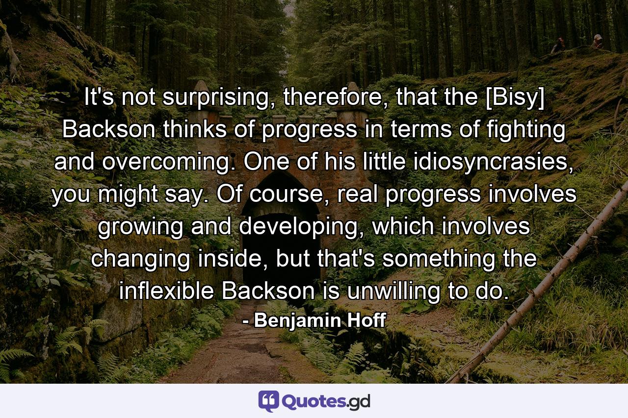 It's not surprising, therefore, that the [Bisy] Backson thinks of progress in terms of fighting and overcoming. One of his little idiosyncrasies, you might say. Of course, real progress involves growing and developing, which involves changing inside, but that's something the inflexible Backson is unwilling to do. - Quote by Benjamin Hoff