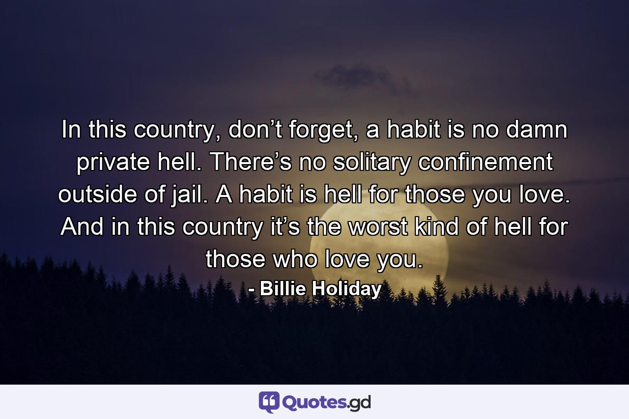 In this country, don’t forget, a habit is no damn private hell. There’s no solitary confinement outside of jail. A habit is hell for those you love. And in this country it’s the worst kind of hell for those who love you. - Quote by Billie Holiday