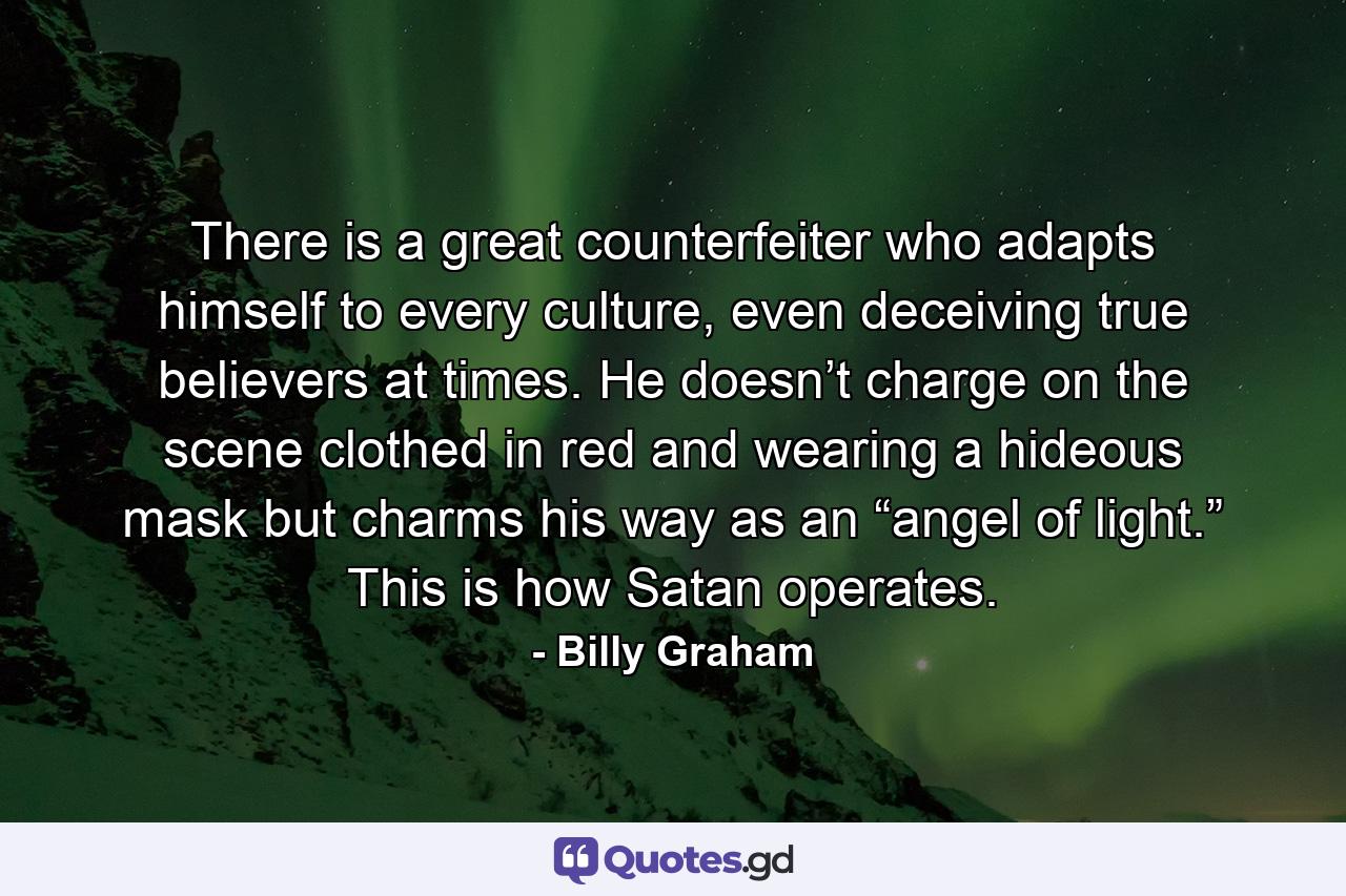 There is a great counterfeiter who adapts himself to every culture, even deceiving true believers at times. He doesn’t charge on the scene clothed in red and wearing a hideous mask but charms his way as an “angel of light.” This is how Satan operates. - Quote by Billy Graham