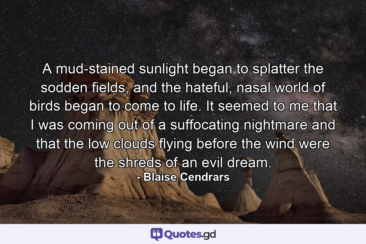 A mud-stained sunlight began to splatter the sodden fields, and the hateful, nasal world of birds began to come to life. It seemed to me that I was coming out of a suffocating nightmare and that the low clouds flying before the wind were the shreds of an evil dream. - Quote by Blaise Cendrars