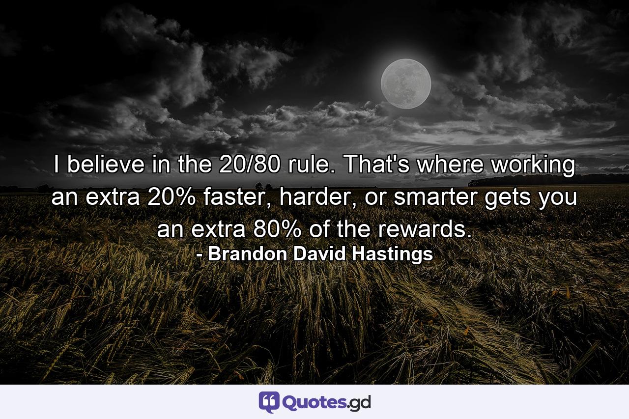 I believe in the 20/80 rule. That's where working an extra 20% faster, harder, or smarter gets you an extra 80% of the rewards. - Quote by Brandon David Hastings