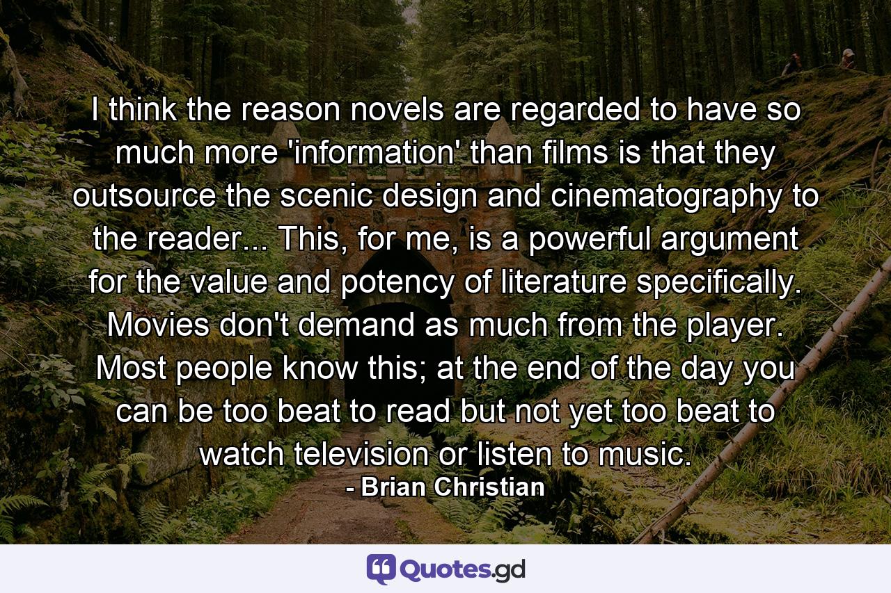 I think the reason novels are regarded to have so much more 'information' than films is that they outsource the scenic design and cinematography to the reader... This, for me, is a powerful argument for the value and potency of literature specifically. Movies don't demand as much from the player. Most people know this; at the end of the day you can be too beat to read but not yet too beat to watch television or listen to music. - Quote by Brian Christian