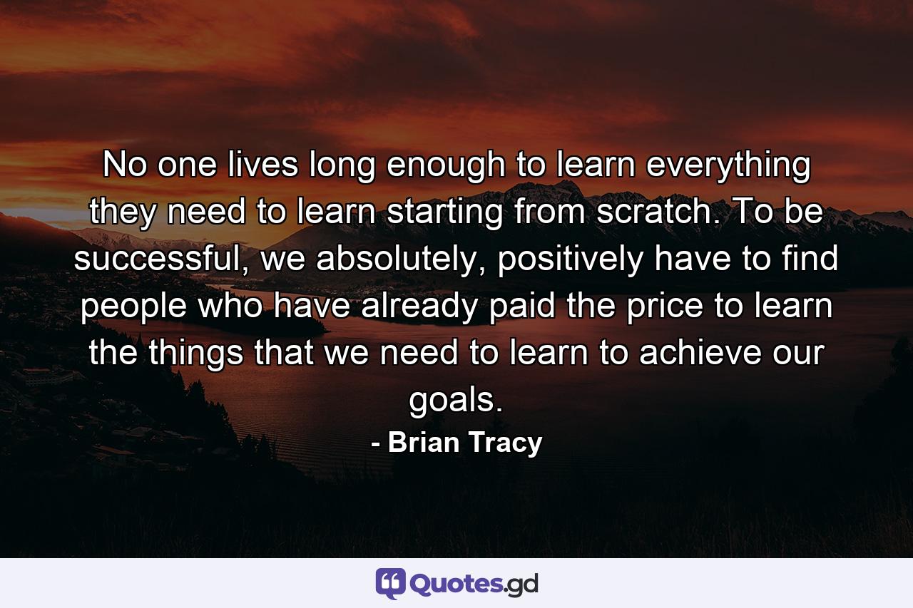 No one lives long enough to learn everything they need to learn starting from scratch. To be successful, we absolutely, positively have to find people who have already paid the price to learn the things that we need to learn to achieve our goals. - Quote by Brian Tracy