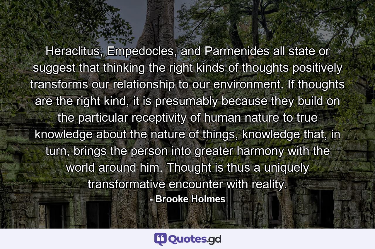 Heraclitus, Empedocles, and Parmenides all state or suggest that thinking the right kinds of thoughts positively transforms our relationship to our environment. If thoughts are the right kind, it is presumably because they build on the particular receptivity of human nature to true knowledge about the nature of things, knowledge that, in turn, brings the person into greater harmony with the world around him. Thought is thus a uniquely transformative encounter with reality. - Quote by Brooke Holmes