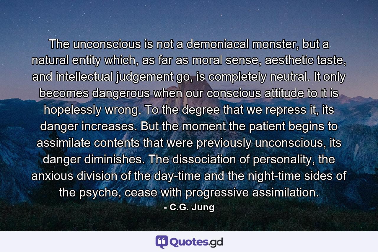 The unconscious is not a demoniacal monster, but a natural entity which, as far as moral sense, aesthetic taste, and intellectual judgement go, is completely neutral. It only becomes dangerous when our conscious attitude to it is hopelessly wrong. To the degree that we repress it, its danger increases. But the moment the patient begins to assimilate contents that were previously unconscious, its danger diminishes. The dissociation of personality, the anxious division of the day-time and the night-time sides of the psyche, cease with progressive assimilation. - Quote by C.G. Jung