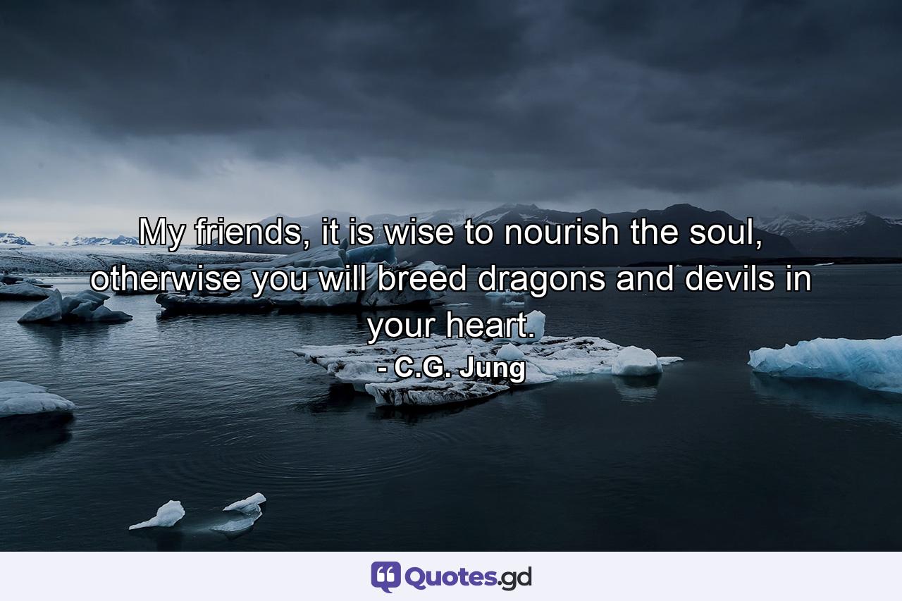 My friends, it is wise to nourish the soul, otherwise you will breed dragons and devils in your heart. - Quote by C.G. Jung