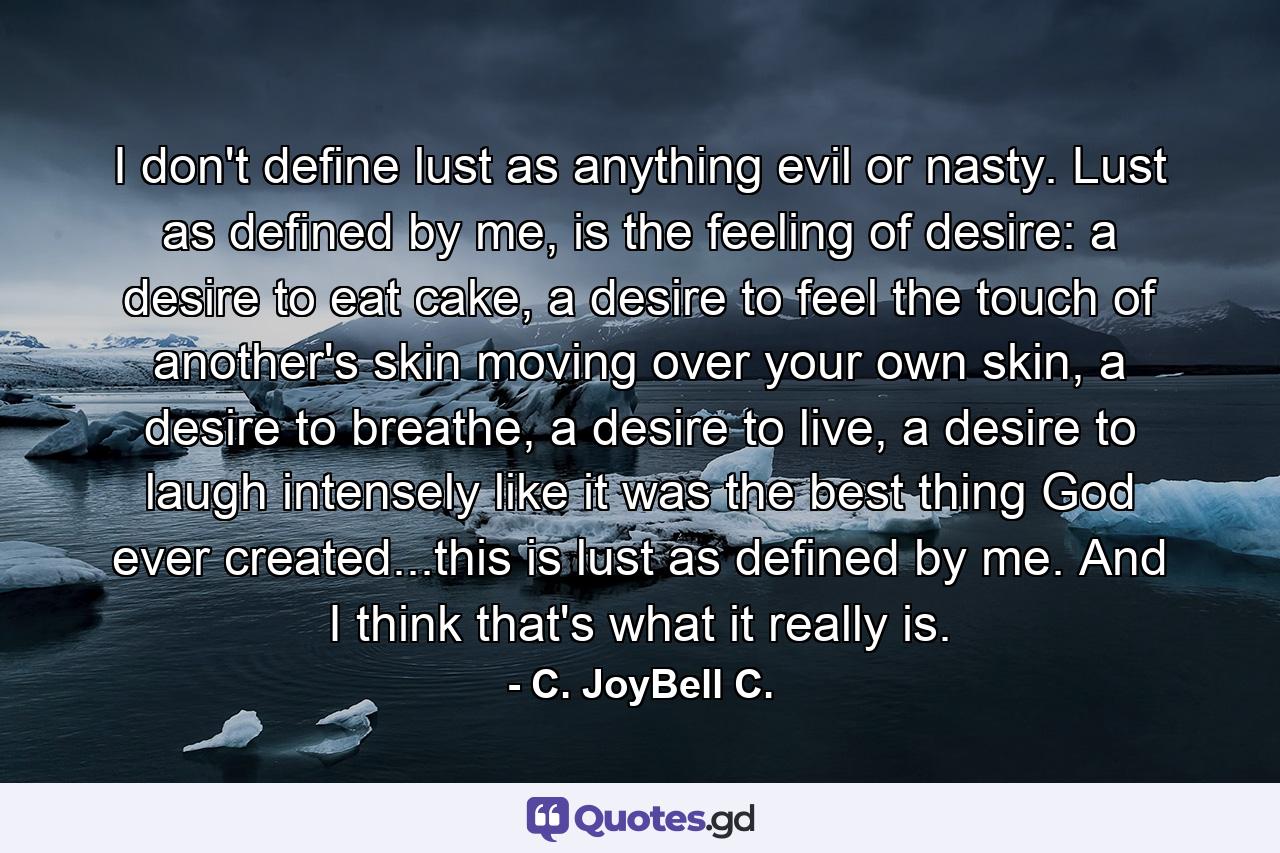 I don't define lust as anything evil or nasty. Lust as defined by me, is the feeling of desire: a desire to eat cake, a desire to feel the touch of another's skin moving over your own skin, a desire to breathe, a desire to live, a desire to laugh intensely like it was the best thing God ever created...this is lust as defined by me. And I think that's what it really is. - Quote by C. JoyBell C.