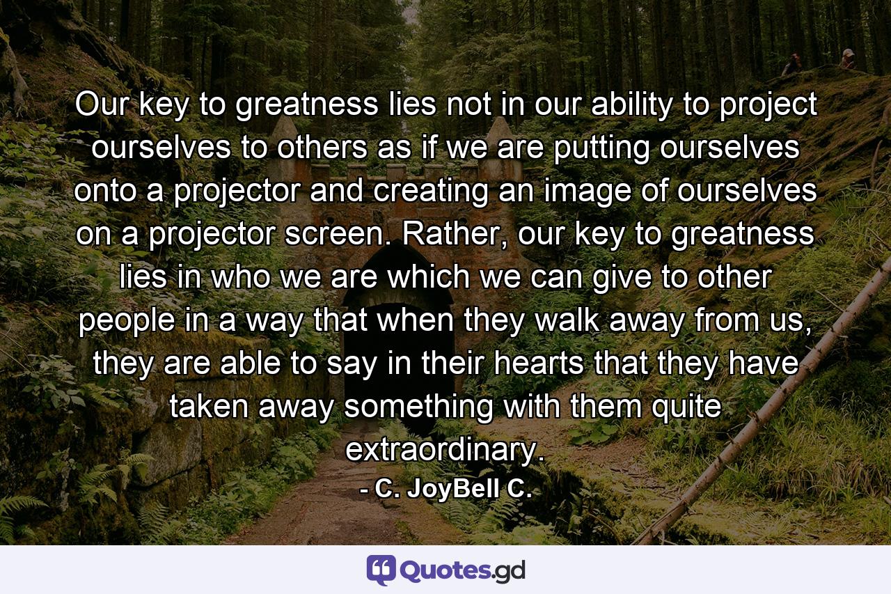 Our key to greatness lies not in our ability to project ourselves to others as if we are putting ourselves onto a projector and creating an image of ourselves on a projector screen. Rather, our key to greatness lies in who we are which we can give to other people in a way that when they walk away from us, they are able to say in their hearts that they have taken away something with them quite extraordinary. - Quote by C. JoyBell C.