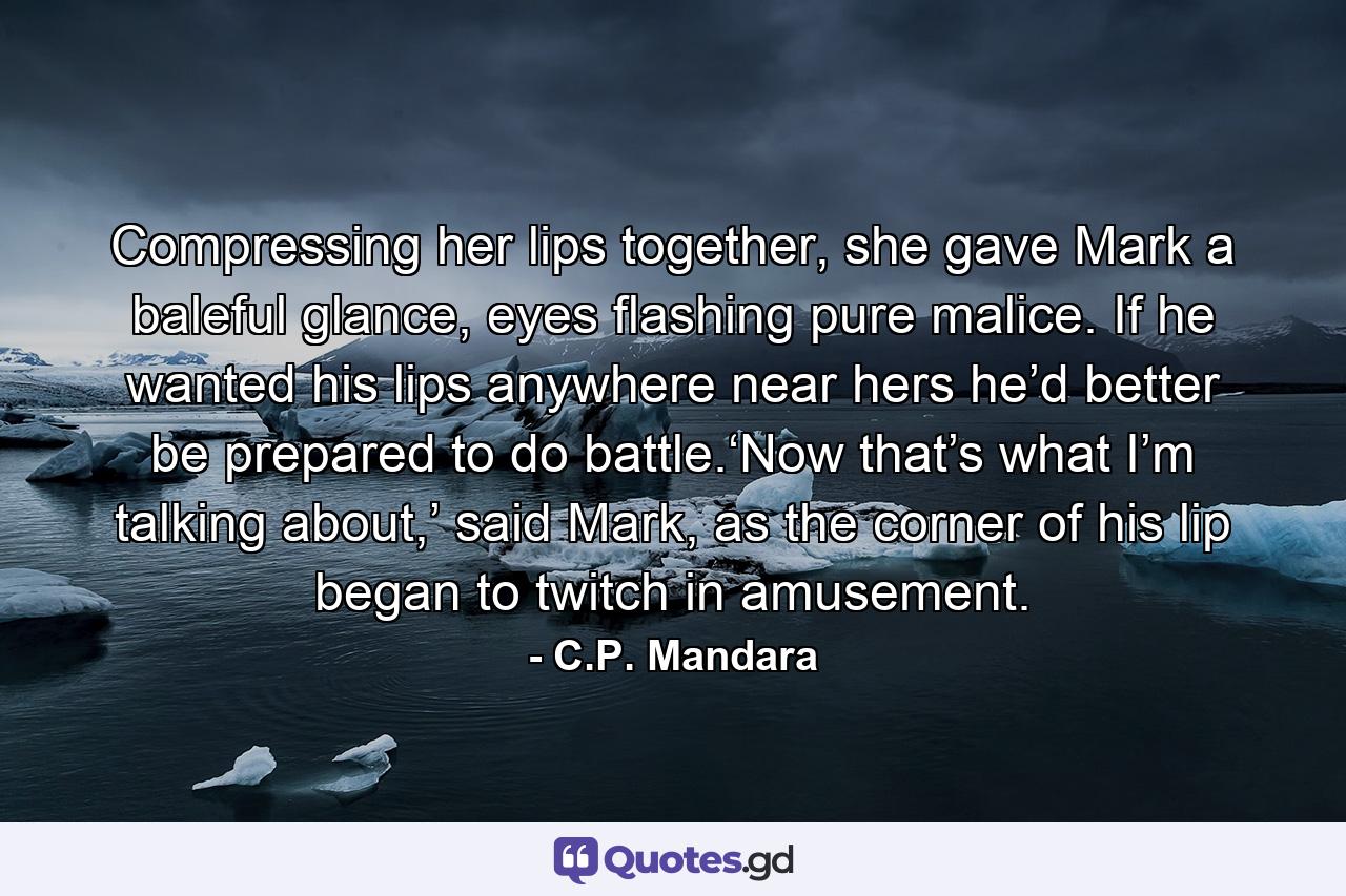 Compressing her lips together, she gave Mark a baleful glance, eyes flashing pure malice. If he wanted his lips anywhere near hers he’d better be prepared to do battle.‘Now that’s what I’m talking about,’ said Mark, as the corner of his lip began to twitch in amusement. - Quote by C.P. Mandara