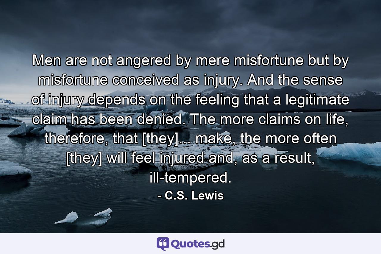 Men are not angered by mere misfortune but by misfortune conceived as injury. And the sense of injury depends on the feeling that a legitimate claim has been denied. The more claims on life, therefore, that [they]... make, the more often [they] will feel injured and, as a result, ill-tempered. - Quote by C.S. Lewis