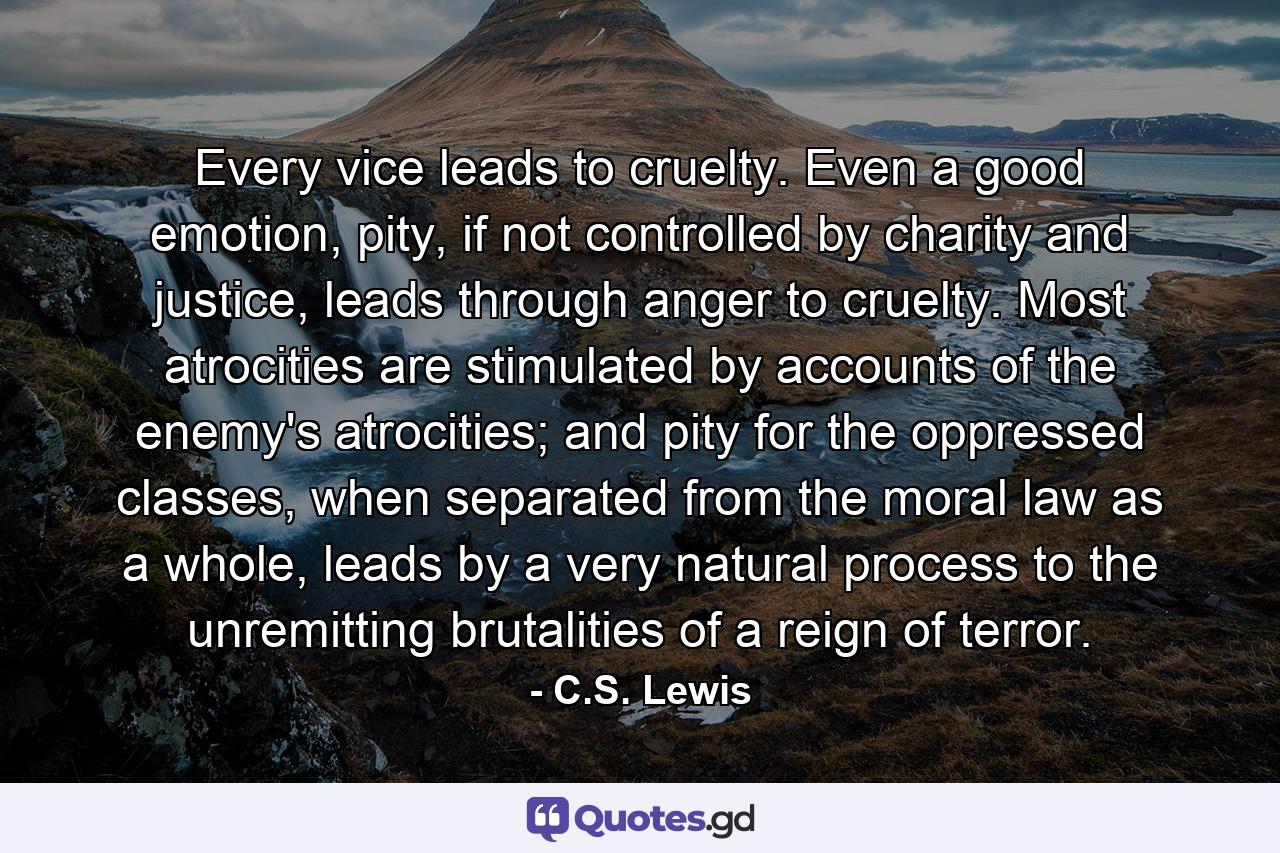 Every vice leads to cruelty. Even a good emotion, pity, if not controlled by charity and justice, leads through anger to cruelty. Most atrocities are stimulated by accounts of the enemy's atrocities; and pity for the oppressed classes, when separated from the moral law as a whole, leads by a very natural process to the unremitting brutalities of a reign of terror. - Quote by C.S. Lewis