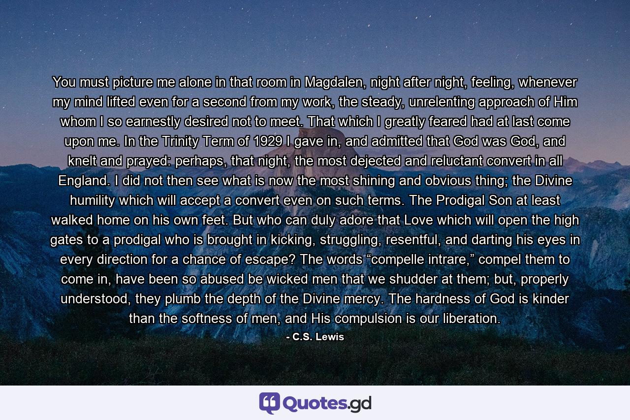 You must picture me alone in that room in Magdalen, night after night, feeling, whenever my mind lifted even for a second from my work, the steady, unrelenting approach of Him whom I so earnestly desired not to meet. That which I greatly feared had at last come upon me. In the Trinity Term of 1929 I gave in, and admitted that God was God, and knelt and prayed: perhaps, that night, the most dejected and reluctant convert in all England. I did not then see what is now the most shining and obvious thing; the Divine humility which will accept a convert even on such terms. The Prodigal Son at least walked home on his own feet. But who can duly adore that Love which will open the high gates to a prodigal who is brought in kicking, struggling, resentful, and darting his eyes in every direction for a chance of escape? The words “compelle intrare,” compel them to come in, have been so abused be wicked men that we shudder at them; but, properly understood, they plumb the depth of the Divine mercy. The hardness of God is kinder than the softness of men, and His compulsion is our liberation. - Quote by C.S. Lewis