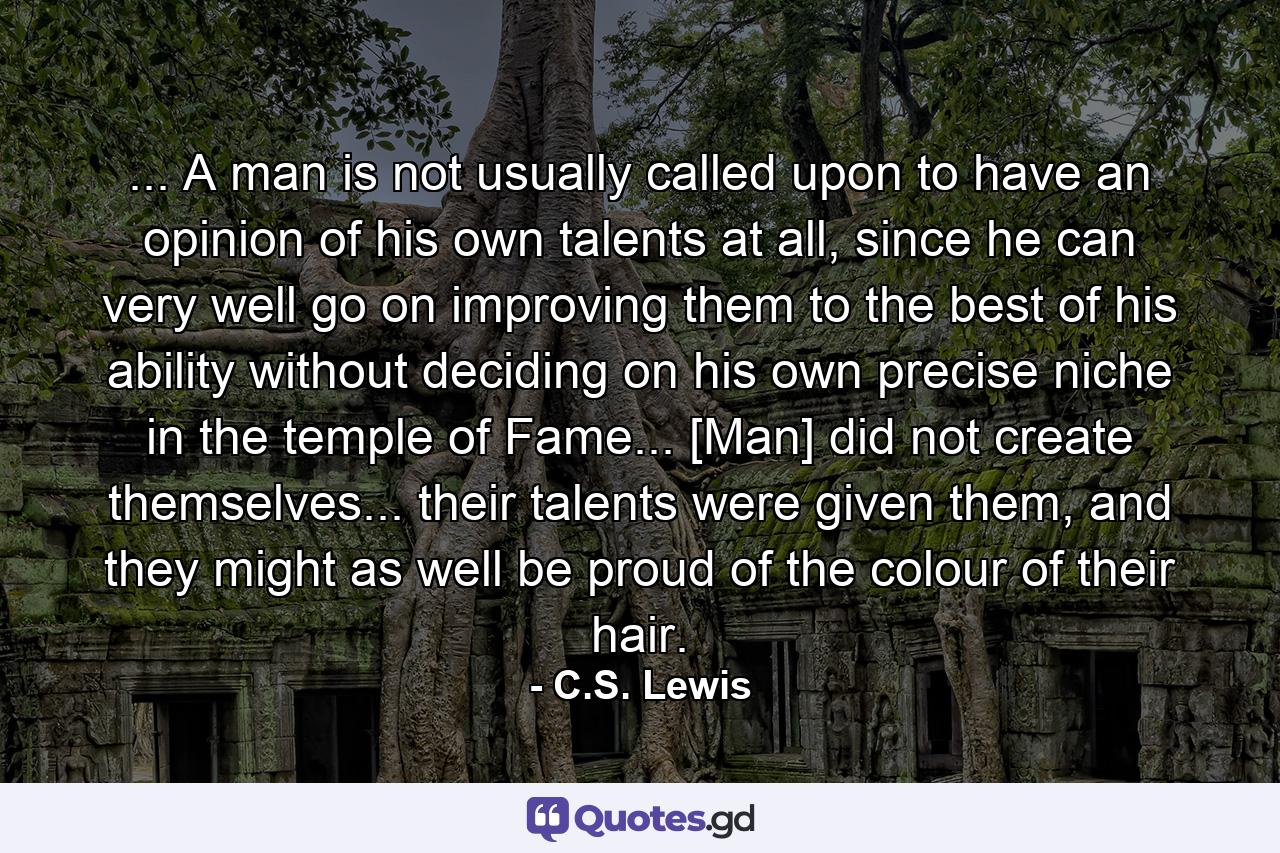 ... A man is not usually called upon to have an opinion of his own talents at all, since he can very well go on improving them to the best of his ability without deciding on his own precise niche in the temple of Fame... [Man] did not create themselves... their talents were given them, and they might as well be proud of the colour of their hair. - Quote by C.S. Lewis