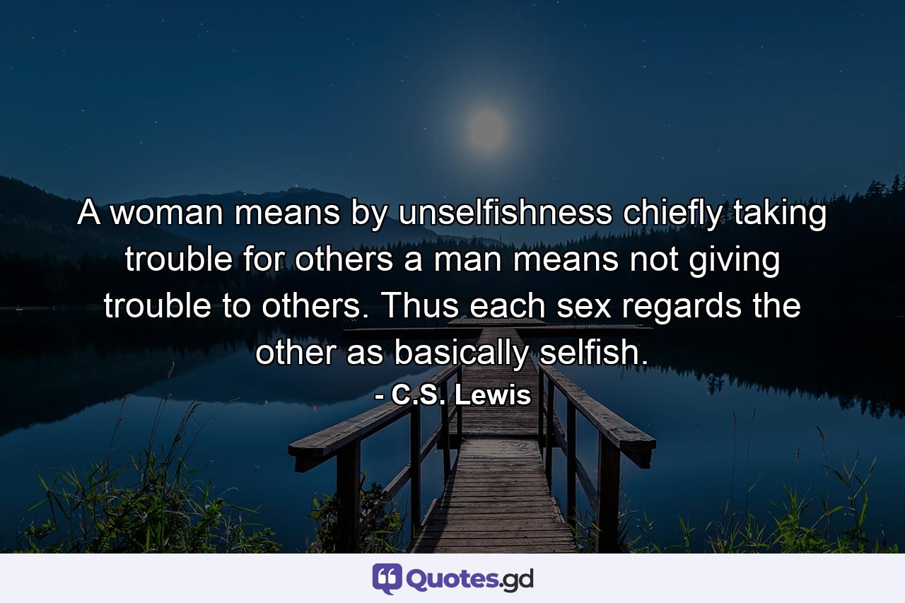 A woman means by unselfishness chiefly taking trouble for others  a man means not giving trouble to others. Thus each sex regards the other as basically selfish. - Quote by C.S. Lewis