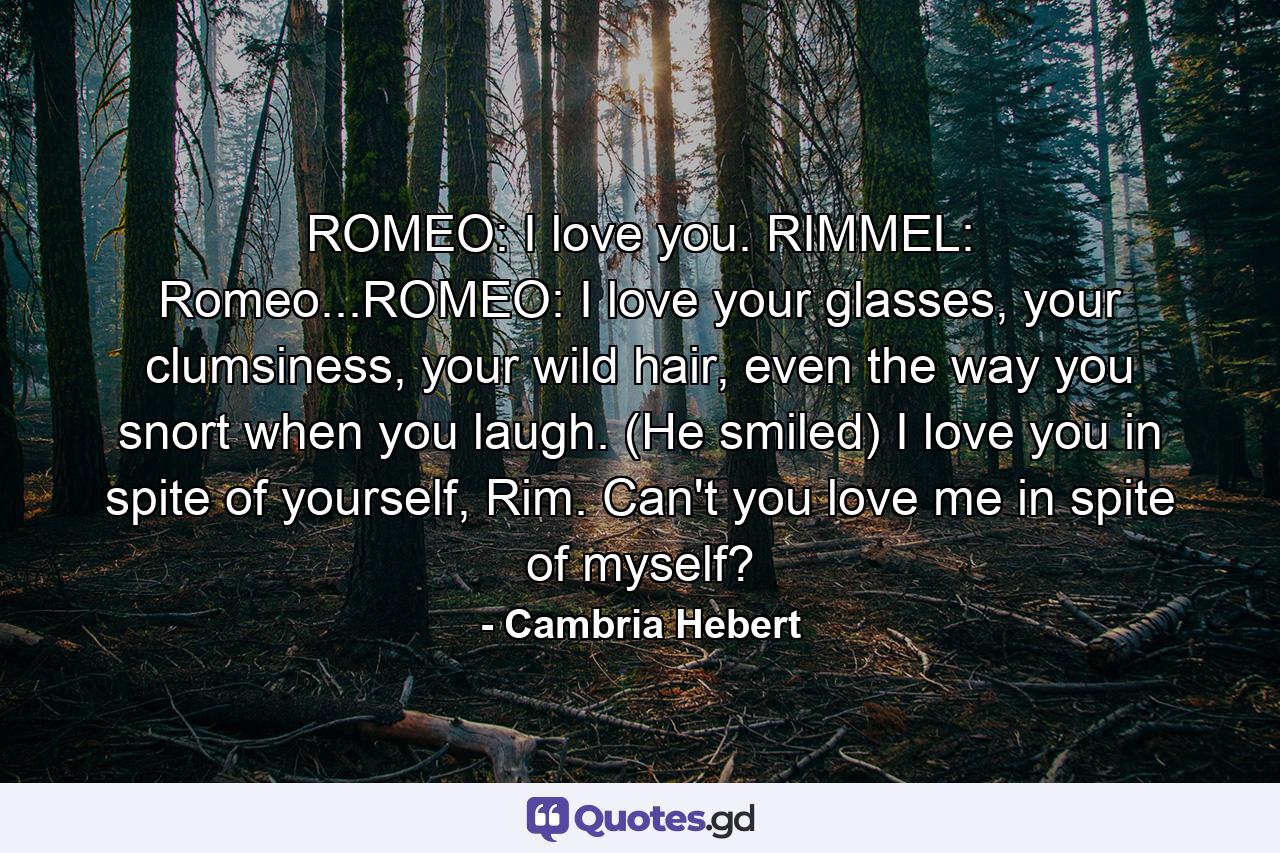 ROMEO: I love you. RIMMEL: Romeo...ROMEO: I love your glasses, your clumsiness, your wild hair, even the way you snort when you laugh. (He smiled) I love you in spite of yourself, Rim. Can't you love me in spite of myself? - Quote by Cambria Hebert