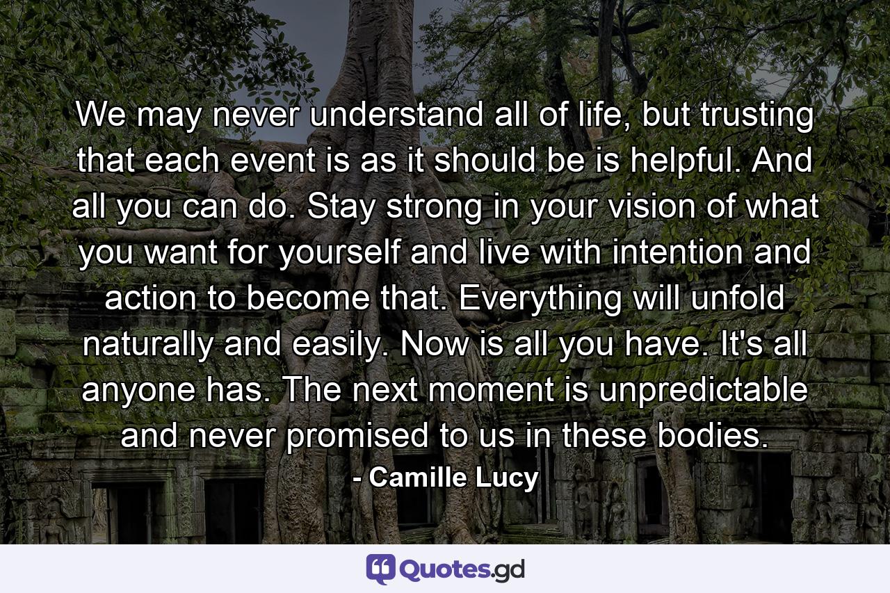 We may never understand all of life, but trusting that each event is as it should be is helpful. And all you can do. Stay strong in your vision of what you want for yourself and live with intention and action to become that. Everything will unfold naturally and easily. Now is all you have. It's all anyone has. The next moment is unpredictable and never promised to us in these bodies. - Quote by Camille Lucy