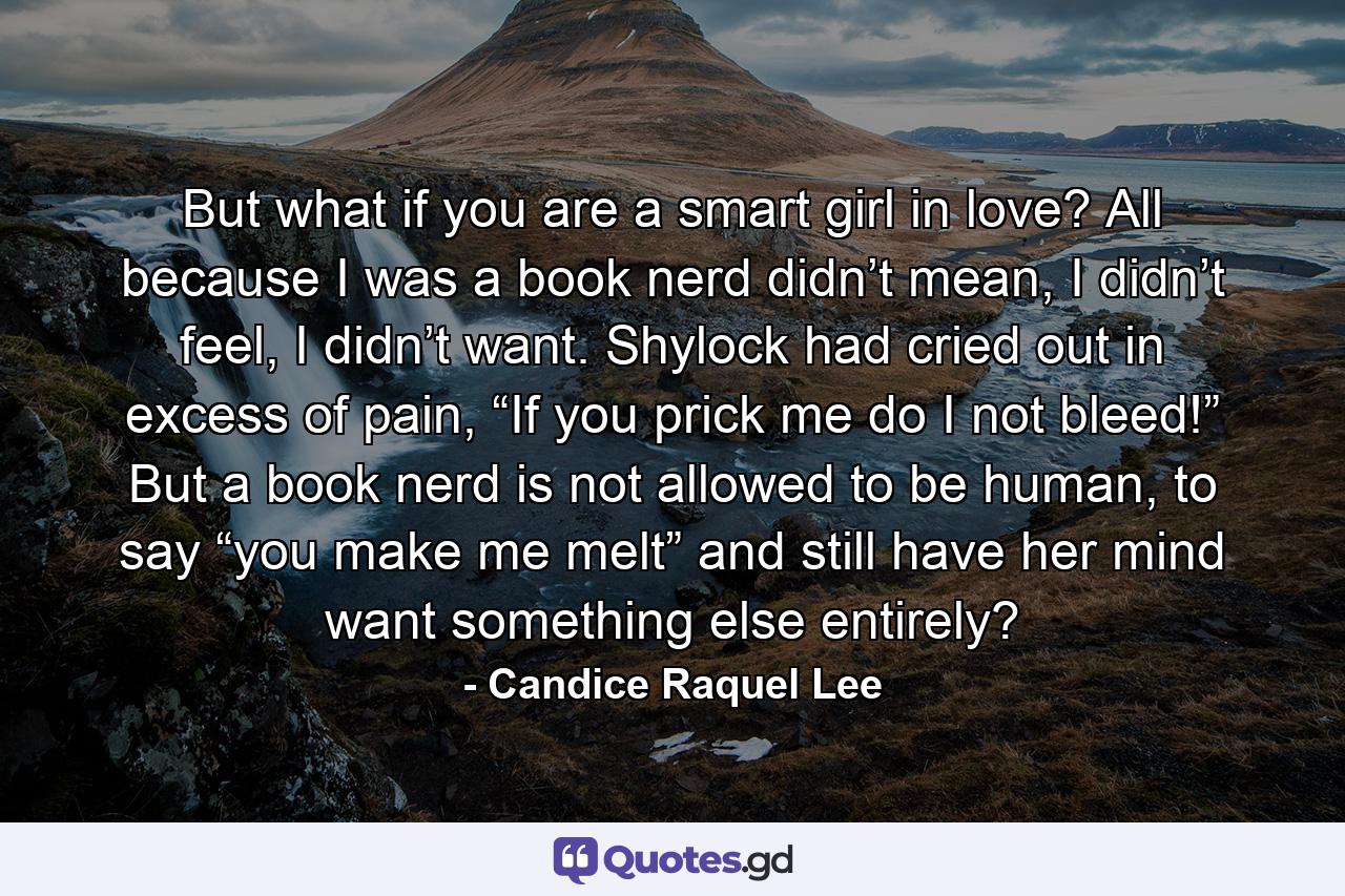 But what if you are a smart girl in love? All because I was a book nerd didn’t mean, I didn’t feel, I didn’t want. Shylock had cried out in excess of pain, “If you prick me do I not bleed!” But a book nerd is not allowed to be human, to say “you make me melt” and still have her mind want something else entirely? - Quote by Candice Raquel Lee