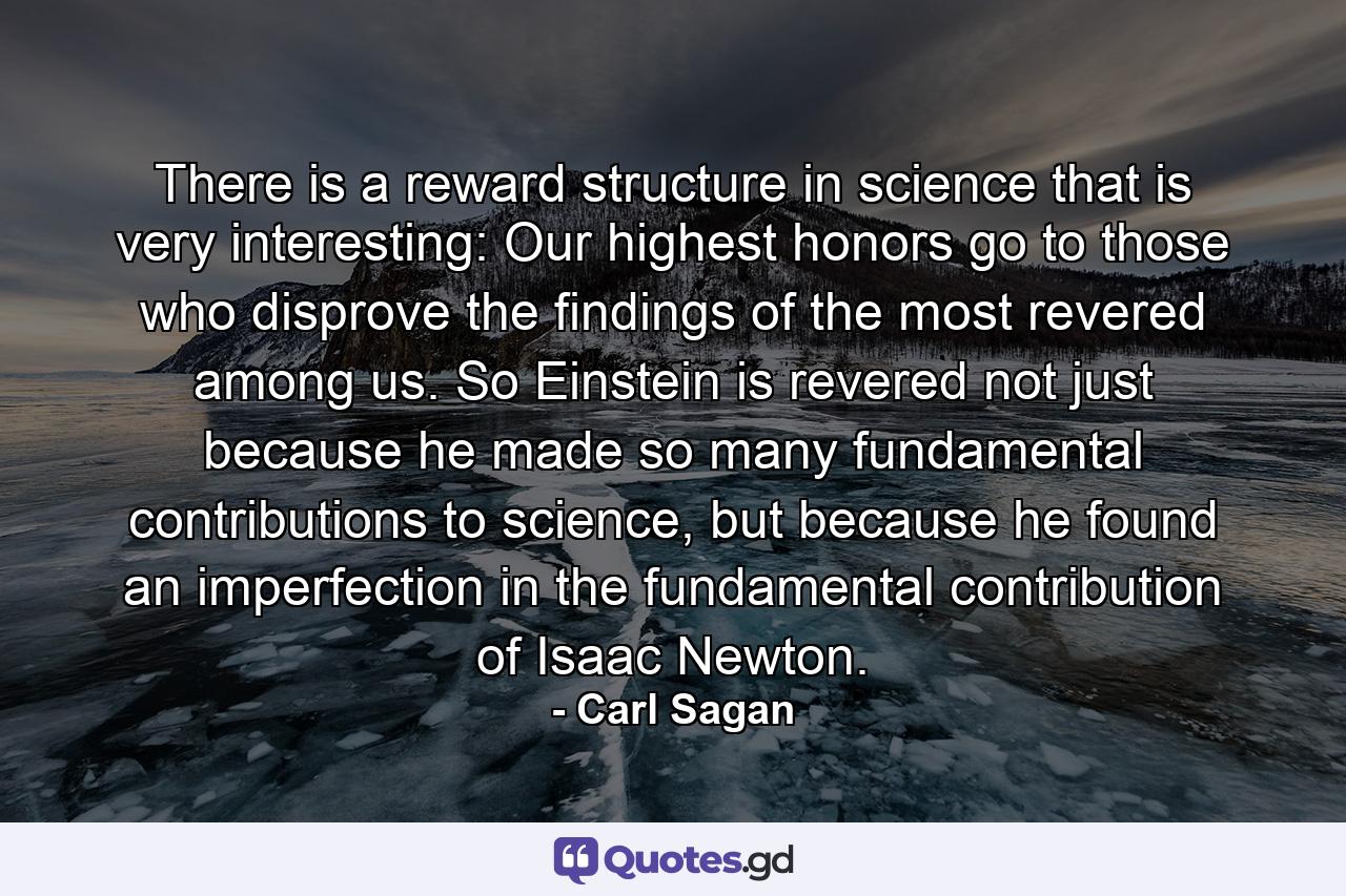 There is a reward structure in science that is very interesting: Our highest honors go to those who disprove the findings of the most revered among us. So Einstein is revered not just because he made so many fundamental contributions to science, but because he found an imperfection in the fundamental contribution of Isaac Newton. - Quote by Carl Sagan