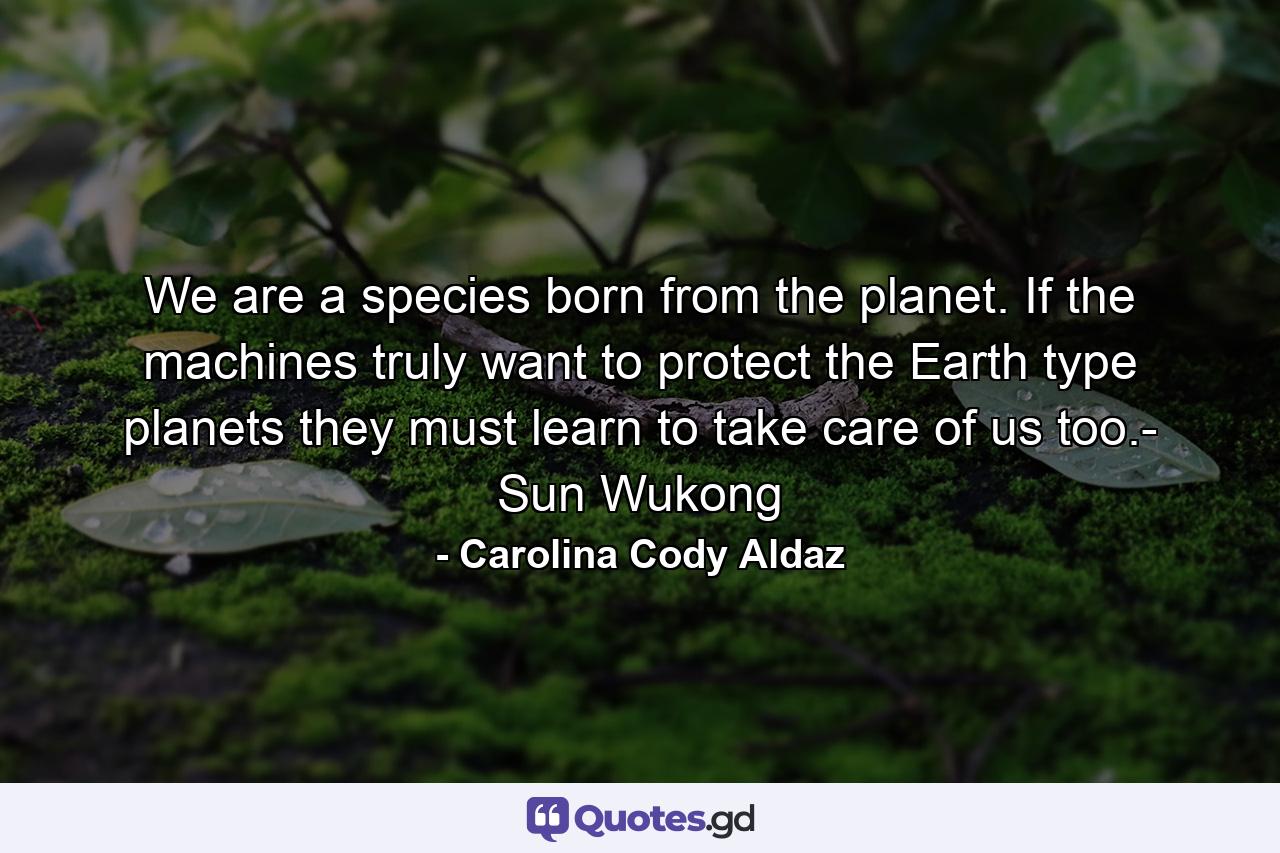 We are a species born from the planet. If the machines truly want to protect the Earth type planets they must learn to take care of us too.- Sun Wukong - Quote by Carolina Cody Aldaz