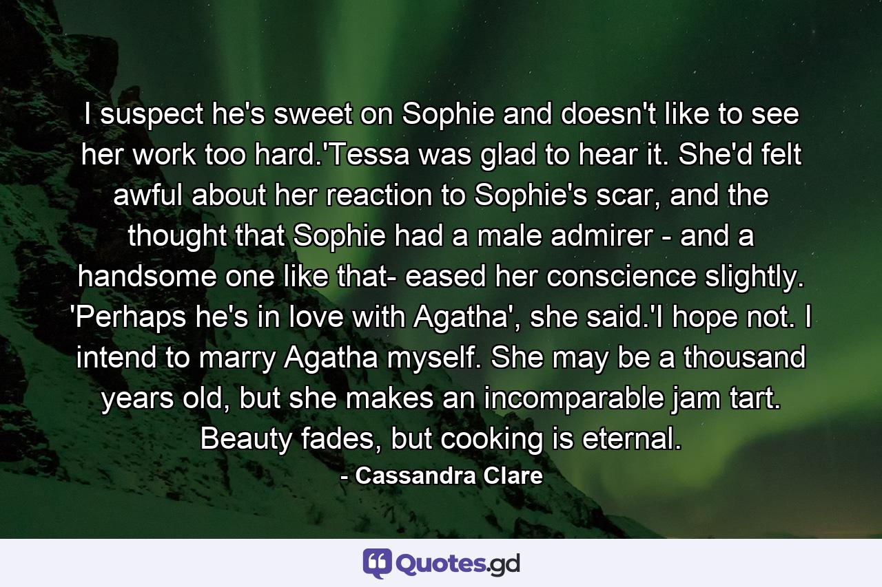 I suspect he's sweet on Sophie and doesn't like to see her work too hard.'Tessa was glad to hear it. She'd felt awful about her reaction to Sophie's scar, and the thought that Sophie had a male admirer - and a handsome one like that- eased her conscience slightly. 'Perhaps he's in love with Agatha', she said.'I hope not. I intend to marry Agatha myself. She may be a thousand years old, but she makes an incomparable jam tart. Beauty fades, but cooking is eternal. - Quote by Cassandra Clare