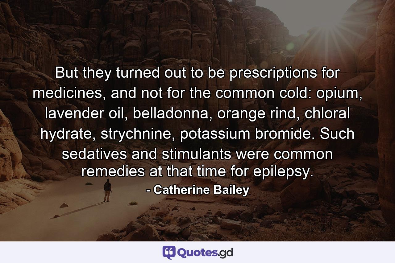 But they turned out to be prescriptions for medicines, and not for the common cold: opium, lavender oil, belladonna, orange rind, chloral hydrate, strychnine, potassium bromide. Such sedatives and stimulants were common remedies at that time for epilepsy. - Quote by Catherine Bailey