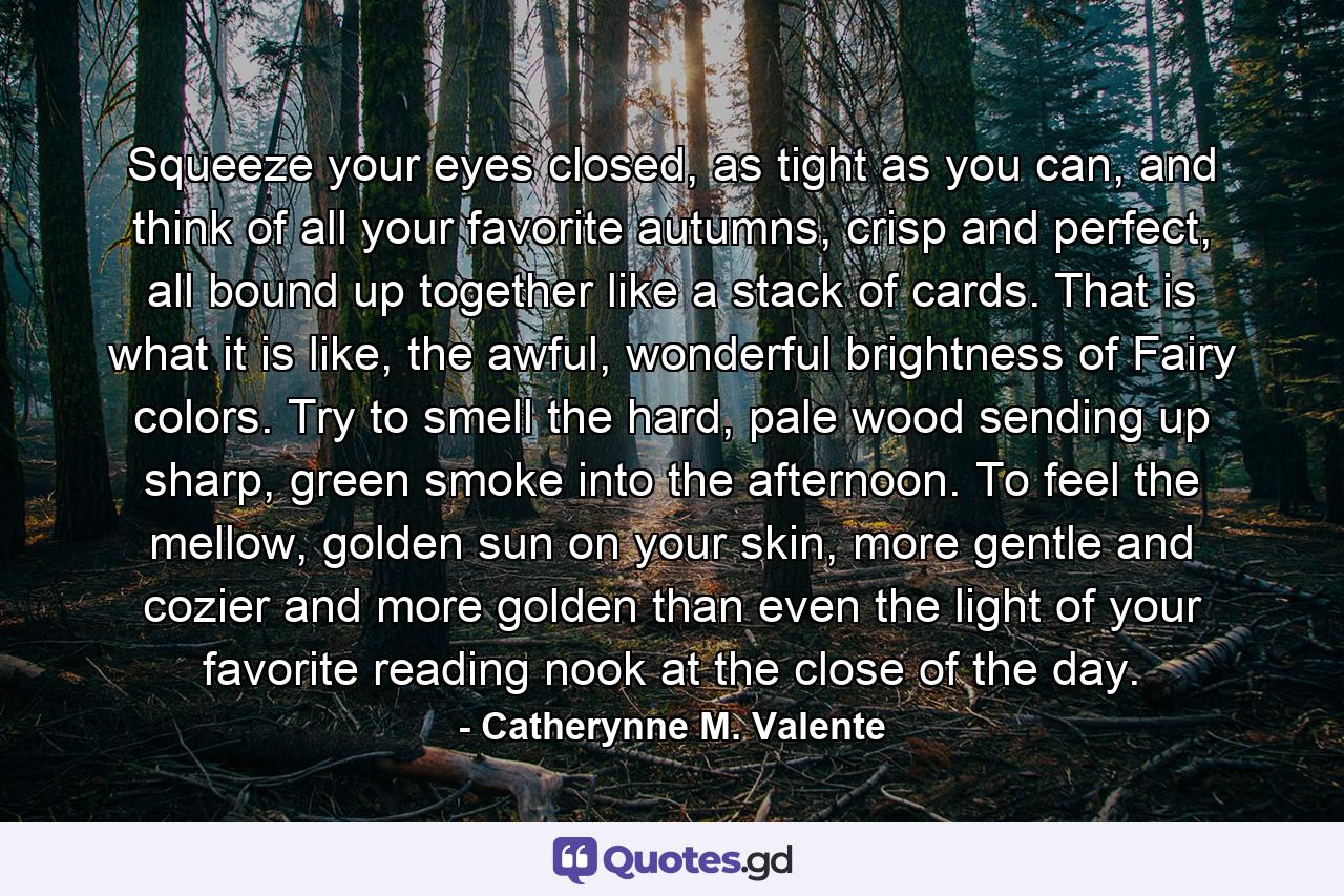 Squeeze your eyes closed, as tight as you can, and think of all your favorite autumns, crisp and perfect, all bound up together like a stack of cards. That is what it is like, the awful, wonderful brightness of Fairy colors. Try to smell the hard, pale wood sending up sharp, green smoke into the afternoon. To feel the mellow, golden sun on your skin, more gentle and cozier and more golden than even the light of your favorite reading nook at the close of the day. - Quote by Catherynne M. Valente