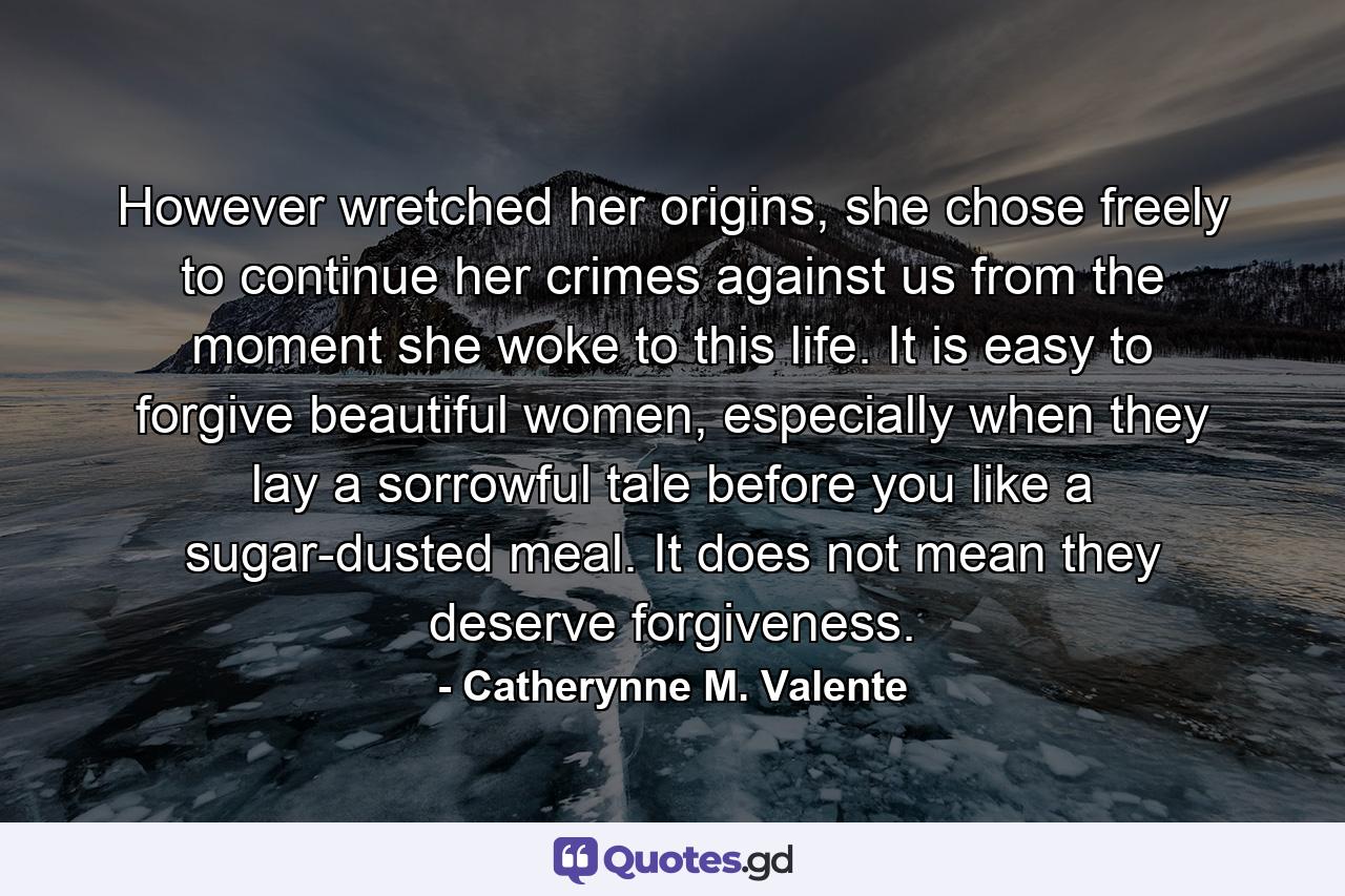 However wretched her origins, she chose freely to continue her crimes against us from the moment she woke to this life. It is easy to forgive beautiful women, especially when they lay a sorrowful tale before you like a sugar-dusted meal. It does not mean they deserve forgiveness. - Quote by Catherynne M. Valente