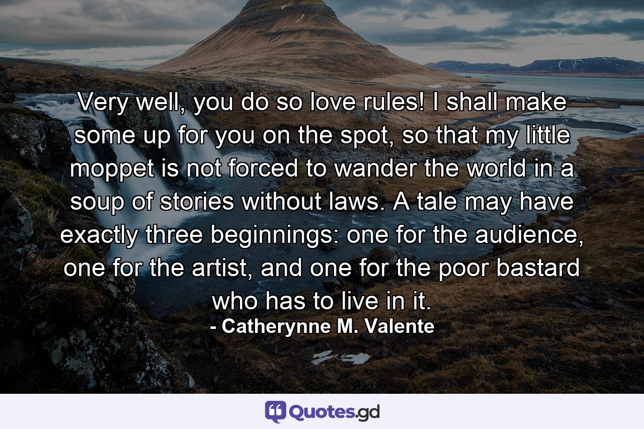 Very well, you do so love rules! I shall make some up for you on the spot, so that my little moppet is not forced to wander the world in a soup of stories without laws. A tale may have exactly three beginnings: one for the audience, one for the artist, and one for the poor bastard who has to live in it. - Quote by Catherynne M. Valente