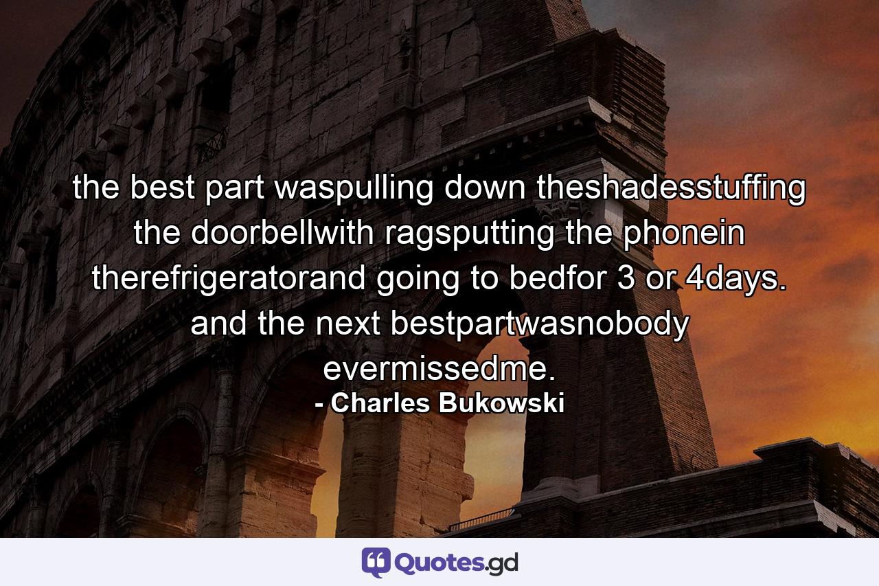 the best part waspulling down theshadesstuffing the doorbellwith ragsputting the phonein therefrigeratorand going to bedfor 3 or 4days. and the next bestpartwasnobody evermissedme. - Quote by Charles Bukowski