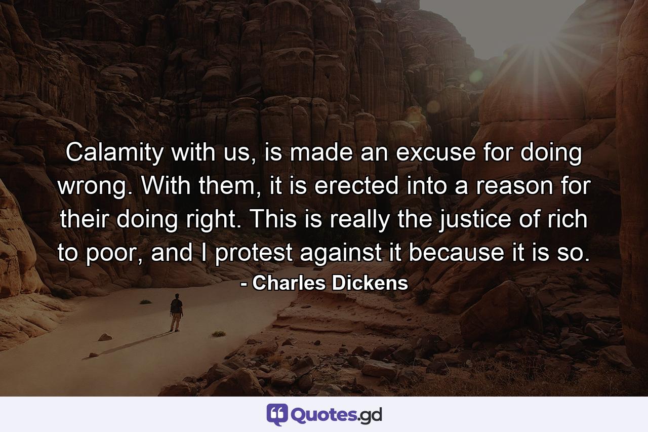 Calamity with us, is made an excuse for doing wrong. With them, it is erected into a reason for their doing right. This is really the justice of rich to poor, and I protest against it because it is so. - Quote by Charles Dickens