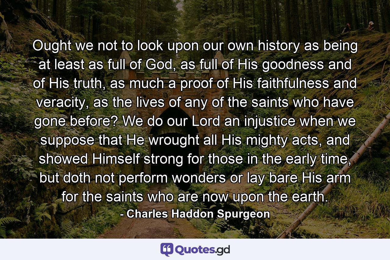 Ought we not to look upon our own history as being at least as full of God, as full of His goodness and of His truth, as much a proof of His faithfulness and veracity, as the lives of any of the saints who have gone before? We do our Lord an injustice when we suppose that He wrought all His mighty acts, and showed Himself strong for those in the early time, but doth not perform wonders or lay bare His arm for the saints who are now upon the earth. - Quote by Charles Haddon Spurgeon