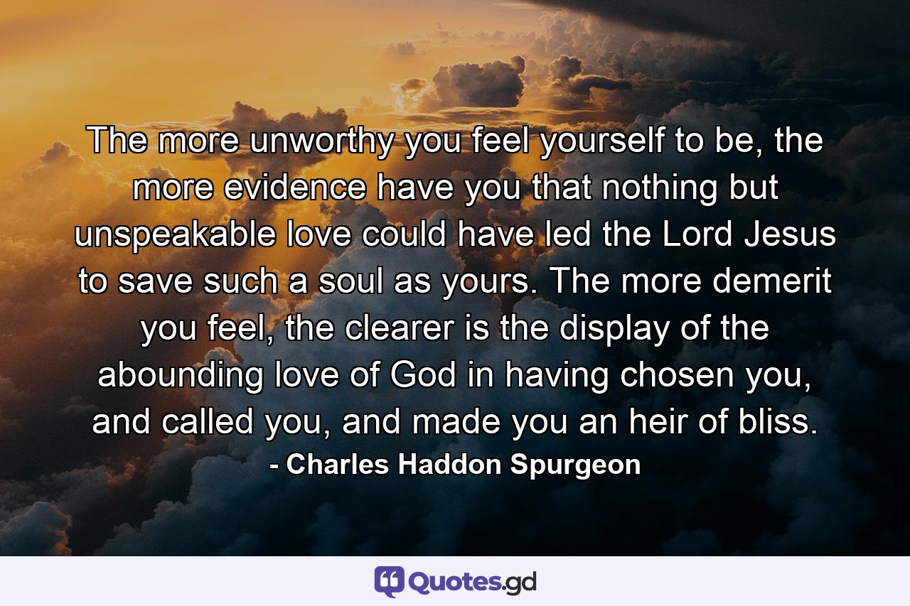 The more unworthy you feel yourself to be, the more evidence have you that nothing but unspeakable love could have led the Lord Jesus to save such a soul as yours. The more demerit you feel, the clearer is the display of the abounding love of God in having chosen you, and called you, and made you an heir of bliss. - Quote by Charles Haddon Spurgeon