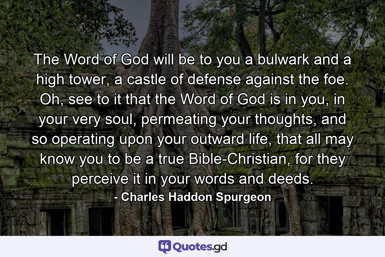 The Word of God will be to you a bulwark and a high tower, a castle of defense against the foe. Oh, see to it that the Word of God is in you, in your very soul, permeating your thoughts, and so operating upon your outward life, that all may know you to be a true Bible-Christian, for they perceive it in your words and deeds. - Quote by Charles Haddon Spurgeon