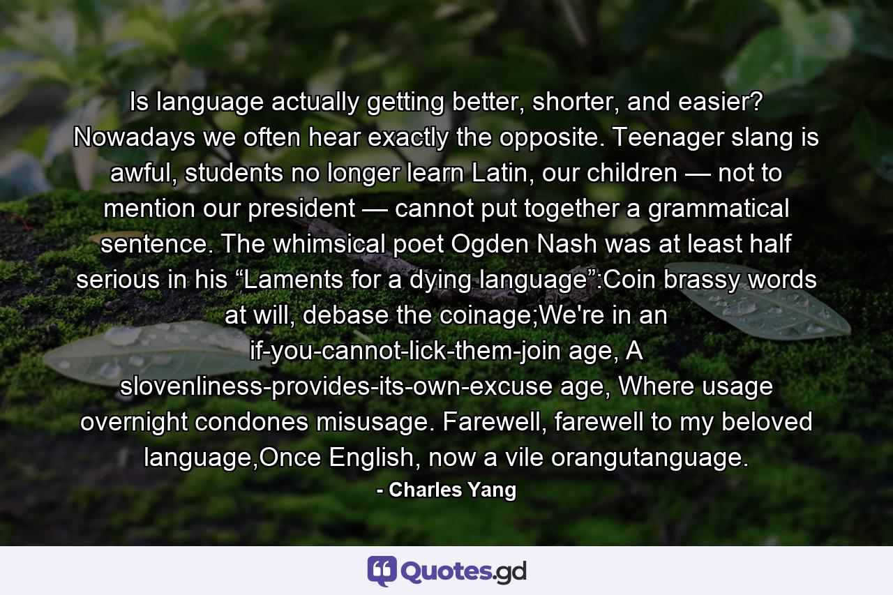 Is language actually getting better, shorter, and easier? Nowadays we often hear exactly the opposite. Teenager slang is awful, students no longer learn Latin, our children — not to mention our president — cannot put together a grammatical sentence. The whimsical poet Ogden Nash was at least half serious in his “Laments for a dying language”:Coin brassy words at will, debase the coinage;We're in an if-you-cannot-lick-them-join age, A slovenliness-provides-its-own-excuse age, Where usage overnight condones misusage. Farewell, farewell to my beloved language,Once English, now a vile orangutanguage. - Quote by Charles Yang