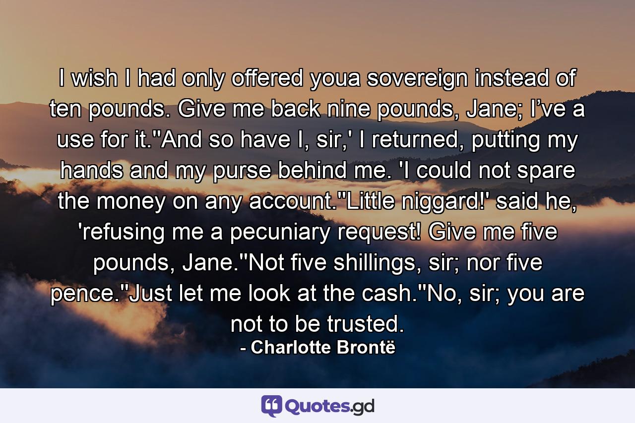 I wish I had only offered youa sovereign instead of ten pounds. Give me back nine pounds, Jane; I’ve a use for it.''And so have I, sir,' I returned, putting my hands and my purse behind me. 'I could not spare the money on any account.''Little niggard!' said he, 'refusing me a pecuniary request! Give me five pounds, Jane.''Not five shillings, sir; nor five pence.''Just let me look at the cash.''No, sir; you are not to be trusted. - Quote by Charlotte Brontë