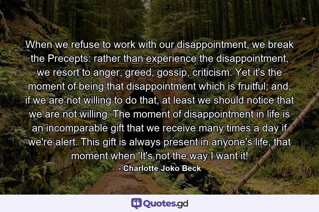 When we refuse to work with our disappointment, we break the Precepts: rather than experience the disappointment, we resort to anger, greed, gossip, criticism. Yet it's the moment of being that disappointment which is fruitful; and, if we are not willing to do that, at least we should notice that we are not willing. The moment of disappointment in life is an incomparable gift that we receive many times a day if we're alert. This gift is always present in anyone's life, that moment when 'It's not the way I want it! - Quote by Charlotte Joko Beck