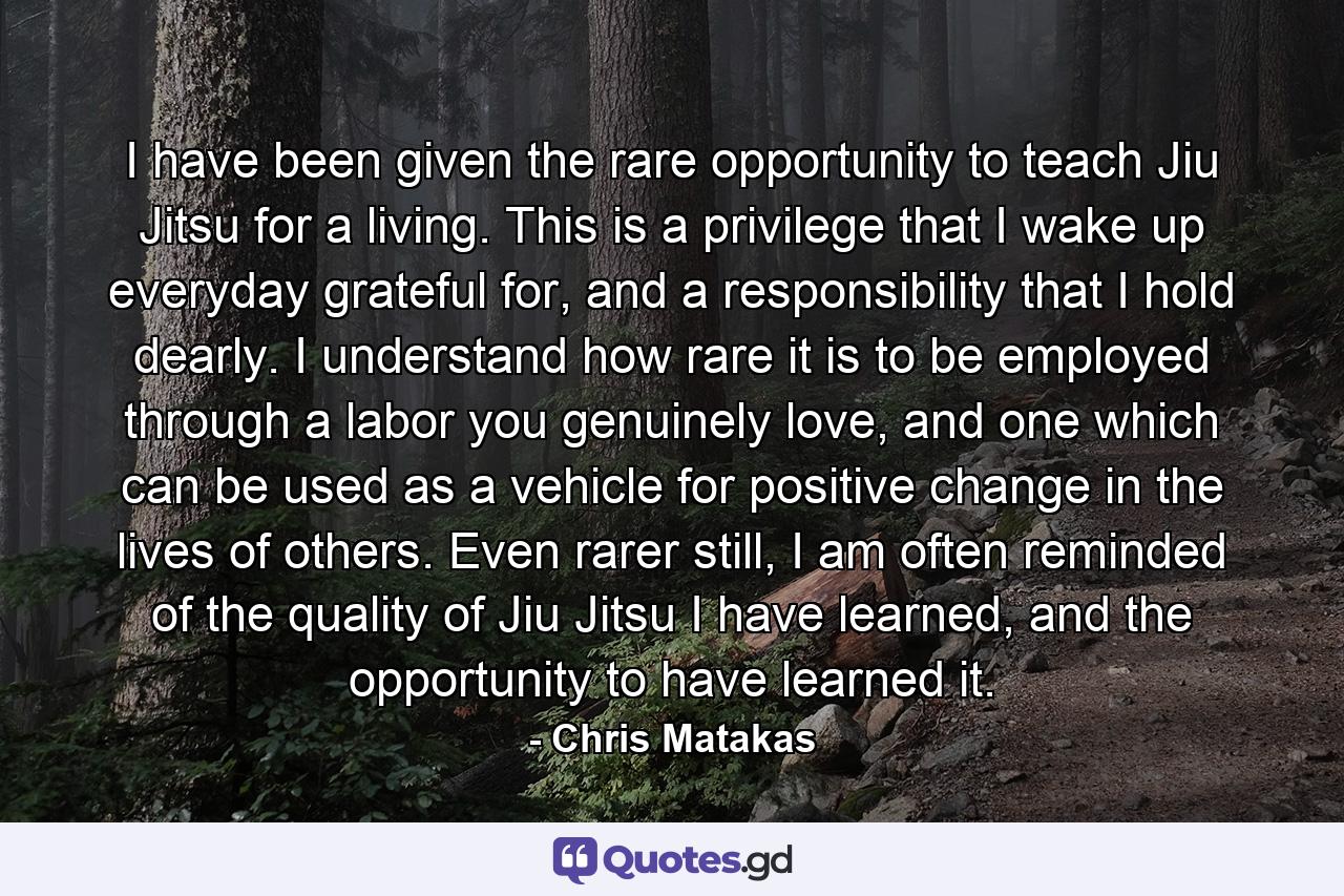 I have been given the rare opportunity to teach Jiu Jitsu for a living. This is a privilege that I wake up everyday grateful for, and a responsibility that I hold dearly. I understand how rare it is to be employed through a labor you genuinely love, and one which can be used as a vehicle for positive change in the lives of others. Even rarer still, I am often reminded of the quality of Jiu Jitsu I have learned, and the opportunity to have learned it. - Quote by Chris Matakas