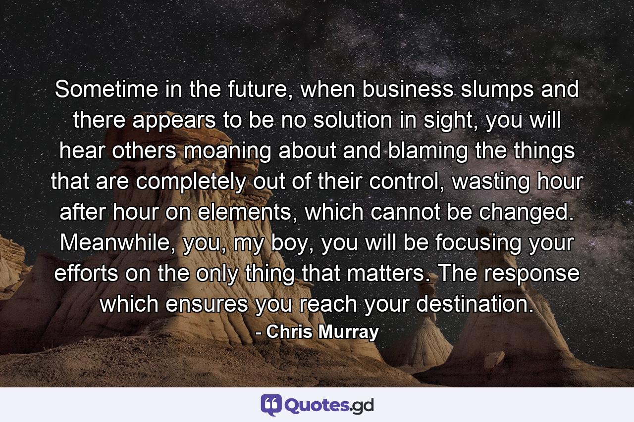 Sometime in the future, when business slumps and there appears to be no solution in sight, you will hear others moaning about and blaming the things that are completely out of their control, wasting hour after hour on elements, which cannot be changed. Meanwhile, you, my boy, you will be focusing your efforts on the only thing that matters. The response which ensures you reach your destination. - Quote by Chris Murray