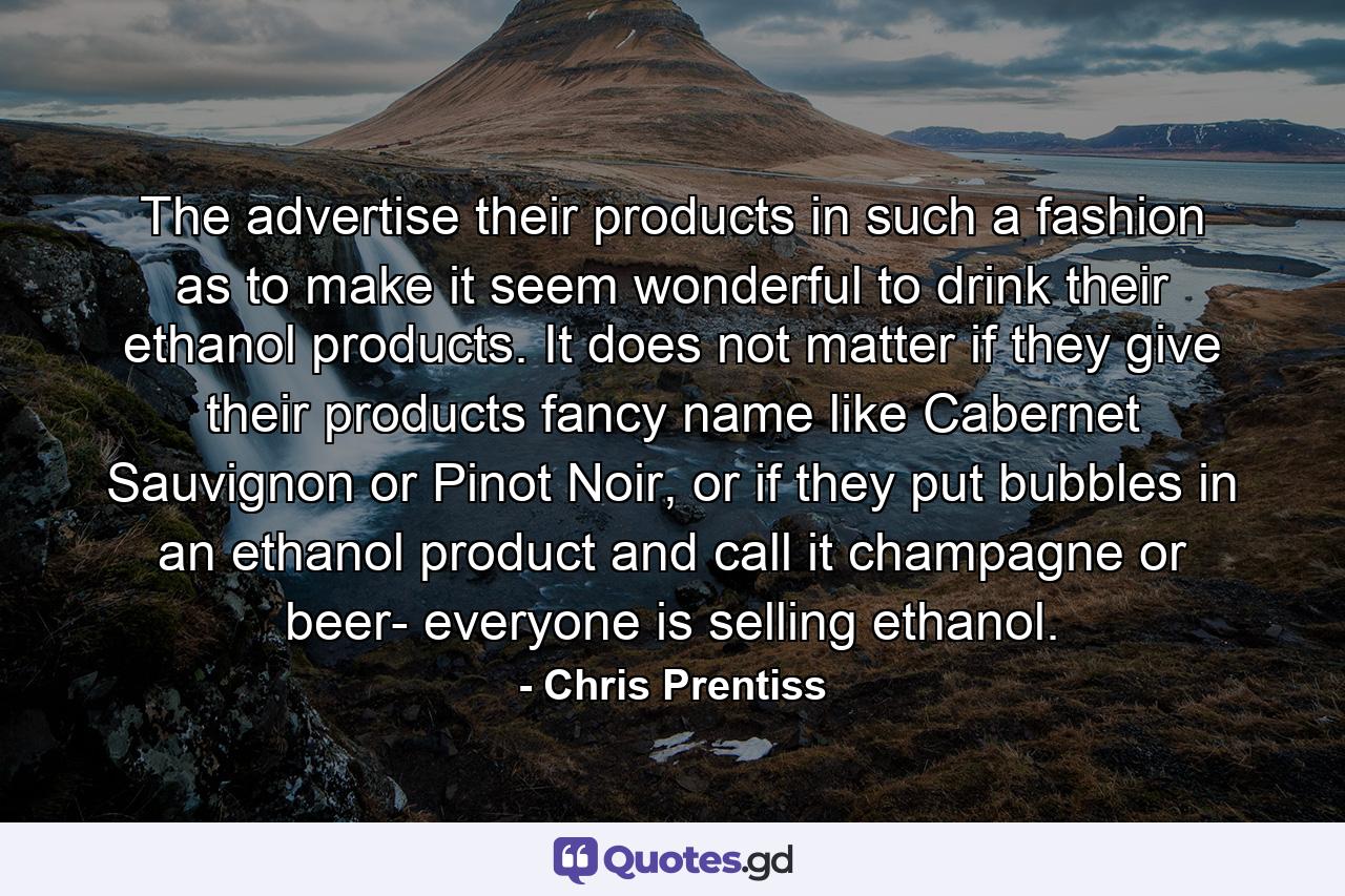 The advertise their products in such a fashion as to make it seem wonderful to drink their ethanol products. It does not matter if they give their products fancy name like Cabernet Sauvignon or Pinot Noir, or if they put bubbles in an ethanol product and call it champagne or beer- everyone is selling ethanol. - Quote by Chris Prentiss