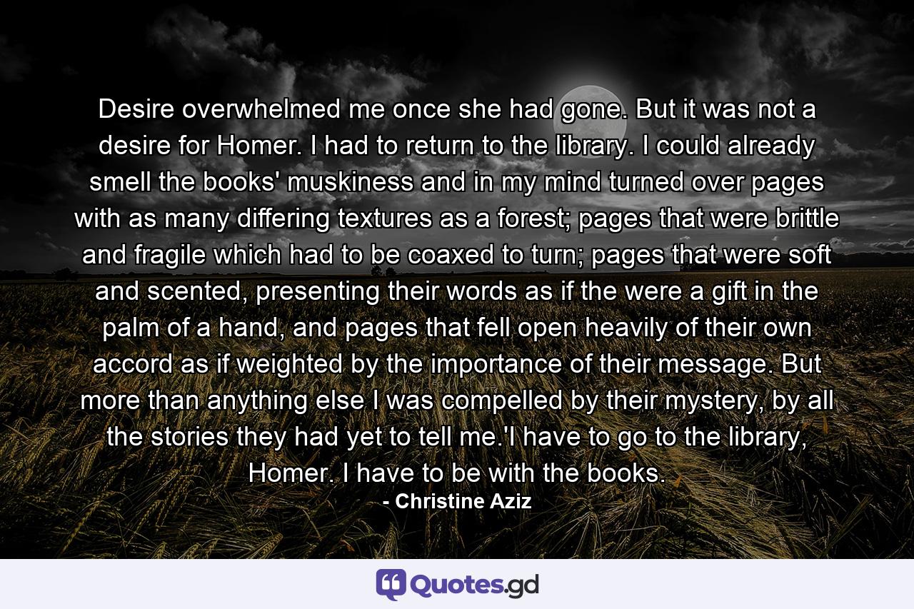 Desire overwhelmed me once she had gone. But it was not a desire for Homer. I had to return to the library. I could already smell the books' muskiness and in my mind turned over pages with as many differing textures as a forest; pages that were brittle and fragile which had to be coaxed to turn; pages that were soft and scented, presenting their words as if the were a gift in the palm of a hand, and pages that fell open heavily of their own accord as if weighted by the importance of their message. But more than anything else I was compelled by their mystery, by all the stories they had yet to tell me.'I have to go to the library, Homer. I have to be with the books. - Quote by Christine Aziz