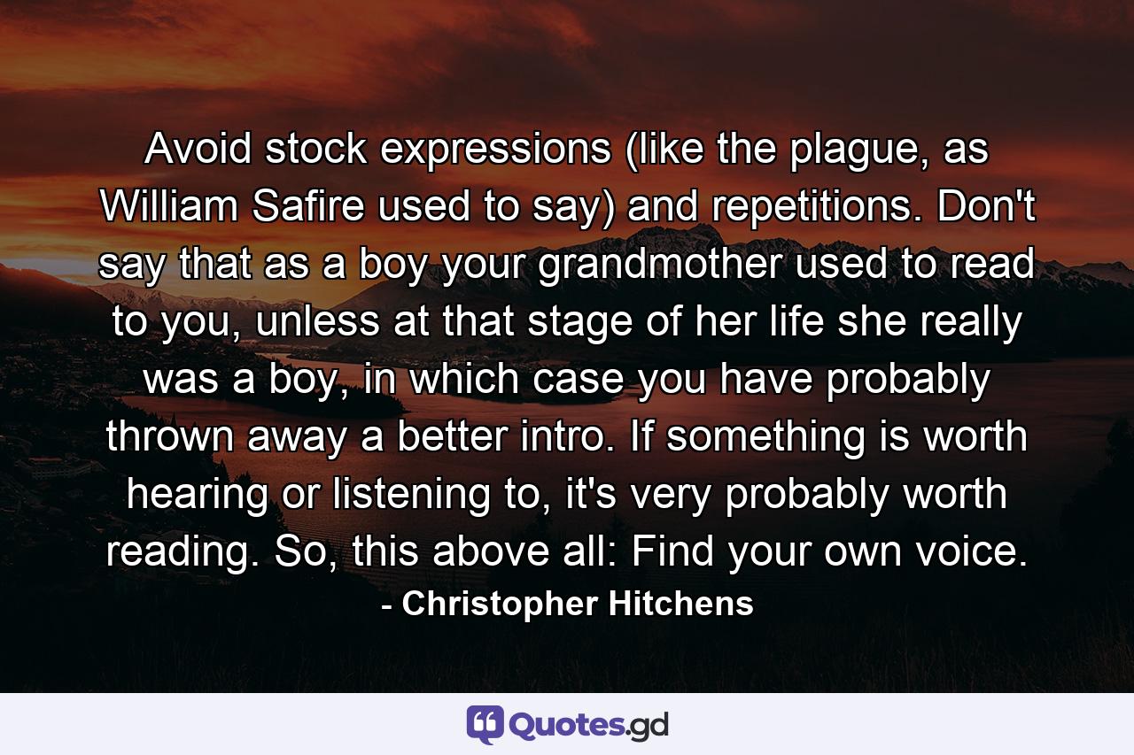 Avoid stock expressions (like the plague, as William Safire used to say) and repetitions. Don't say that as a boy your grandmother used to read to you, unless at that stage of her life she really was a boy, in which case you have probably thrown away a better intro. If something is worth hearing or listening to, it's very probably worth reading. So, this above all: Find your own voice. - Quote by Christopher Hitchens