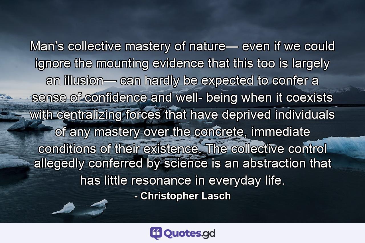 Man’s collective mastery of nature— even if we could ignore the mounting evidence that this too is largely an illusion— can hardly be expected to confer a sense of confidence and well- being when it coexists with centralizing forces that have deprived individuals of any mastery over the concrete, immediate conditions of their existence. The collective control allegedly conferred by science is an abstraction that has little resonance in everyday life. - Quote by Christopher Lasch