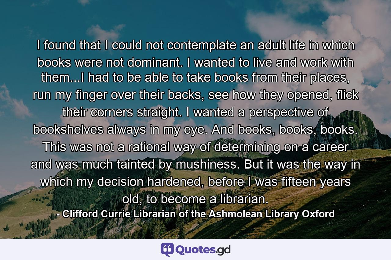 I found that I could not contemplate an adult life in which books were not dominant. I wanted to live and work with them...I had to be able to take books from their places, run my finger over their backs, see how they opened, flick their corners straight. I wanted a perspective of bookshelves always in my eye. And books, books, books. This was not a rational way of determining on a career and was much tainted by mushiness. But it was the way in which my decision hardened, before I was fifteen years old, to become a librarian. - Quote by Clifford Currie Librarian of the Ashmolean Library Oxford