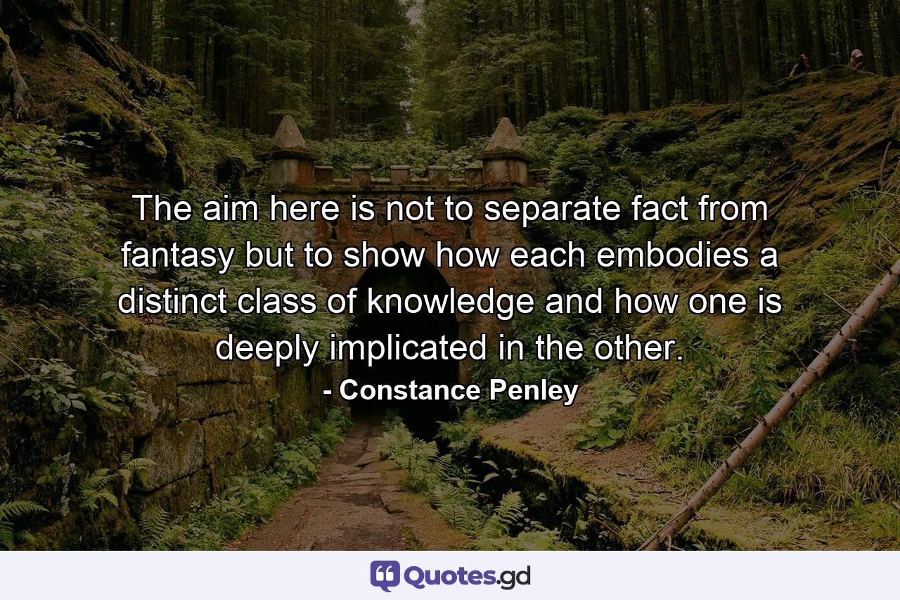 The aim here is not to separate fact from fantasy but to show how each embodies a distinct class of knowledge and how one is deeply implicated in the other. - Quote by Constance Penley